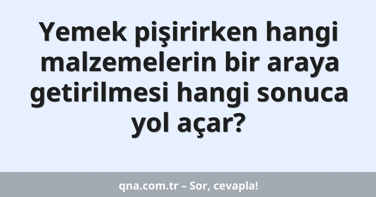 Yemek pişirirken hangi malzemelerin bir araya getirilmesi hangi sonuca yol açar?