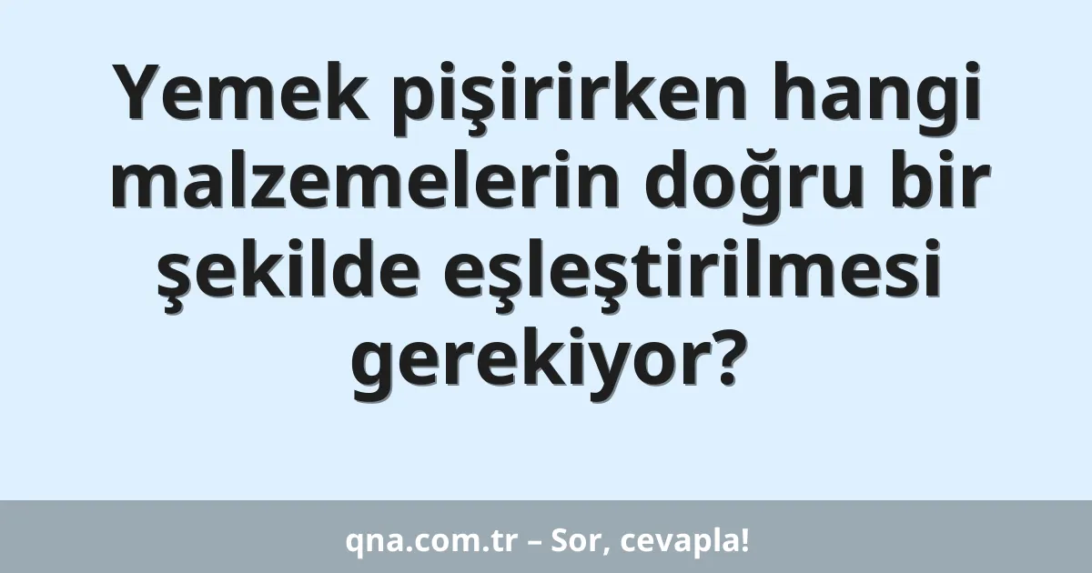 Yemek pişirirken hangi malzemelerin doğru bir şekilde eşleştirilmesi gerekiyor?