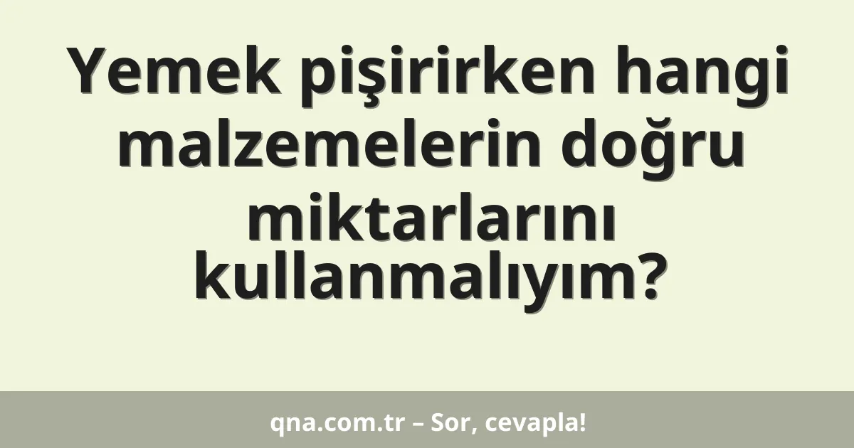Yemek pişirirken hangi malzemelerin doğru miktarlarını kullanmalıyım?
