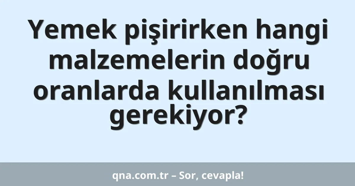 Yemek pişirirken hangi malzemelerin doğru oranlarda kullanılması gerekiyor?