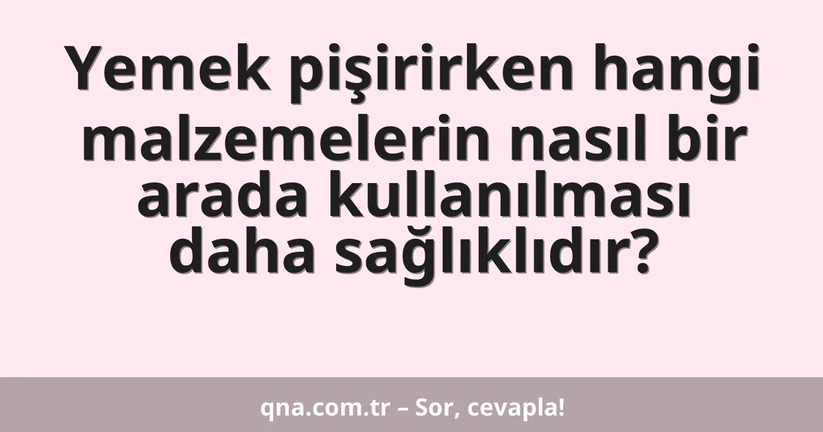 Yemek pişirirken hangi malzemelerin nasıl bir arada kullanılması daha sağlıklıdır?