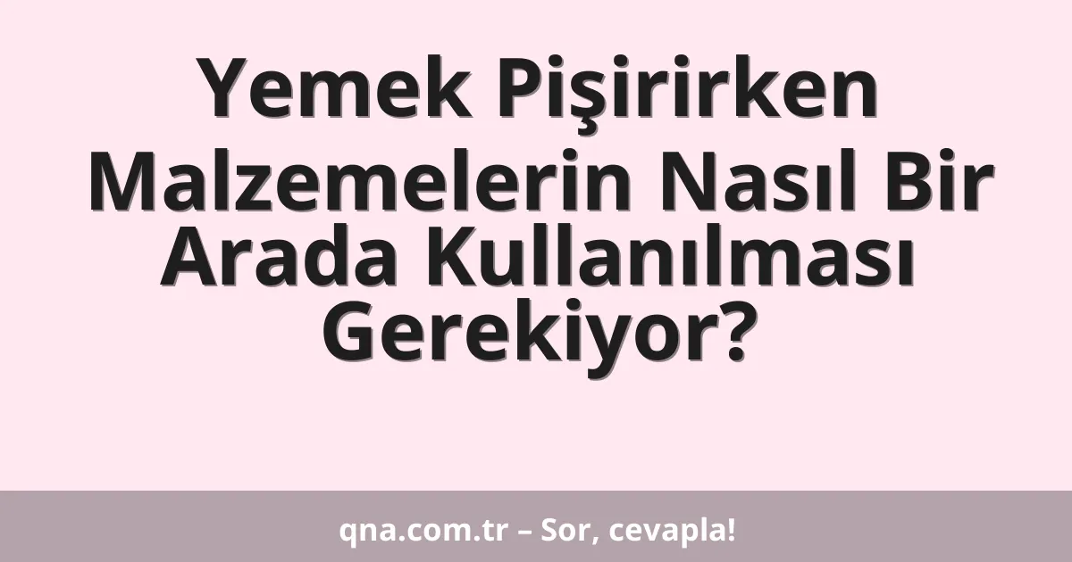 Yemek pişirirken hangi malzemelerin nasıl bir arada kullanılması gerekiyor?