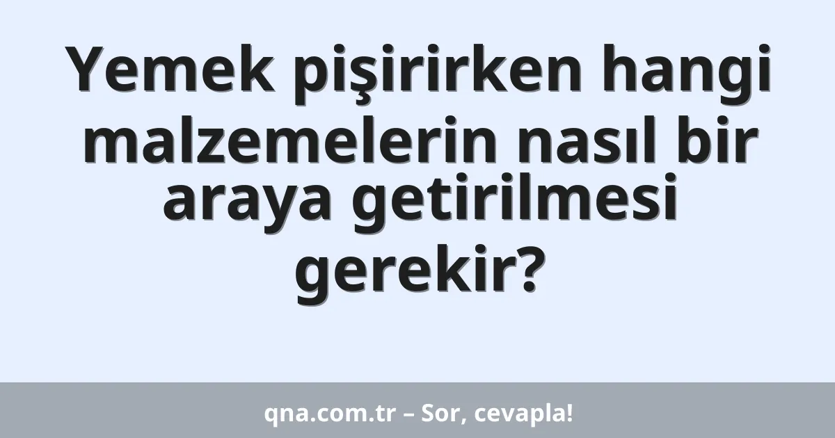 Yemek pişirirken hangi malzemelerin nasıl bir araya getirilmesi gerekir?