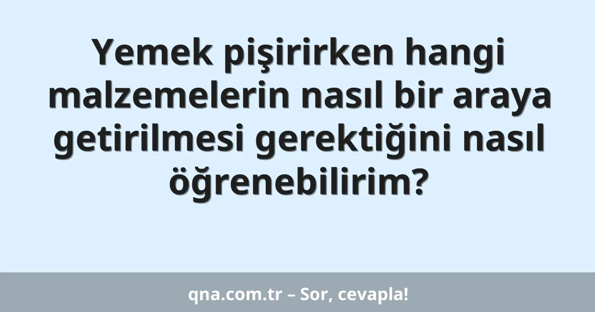 Yemek pişirirken hangi malzemelerin nasıl bir araya getirilmesi gerektiğini nasıl öğrenebilirim?