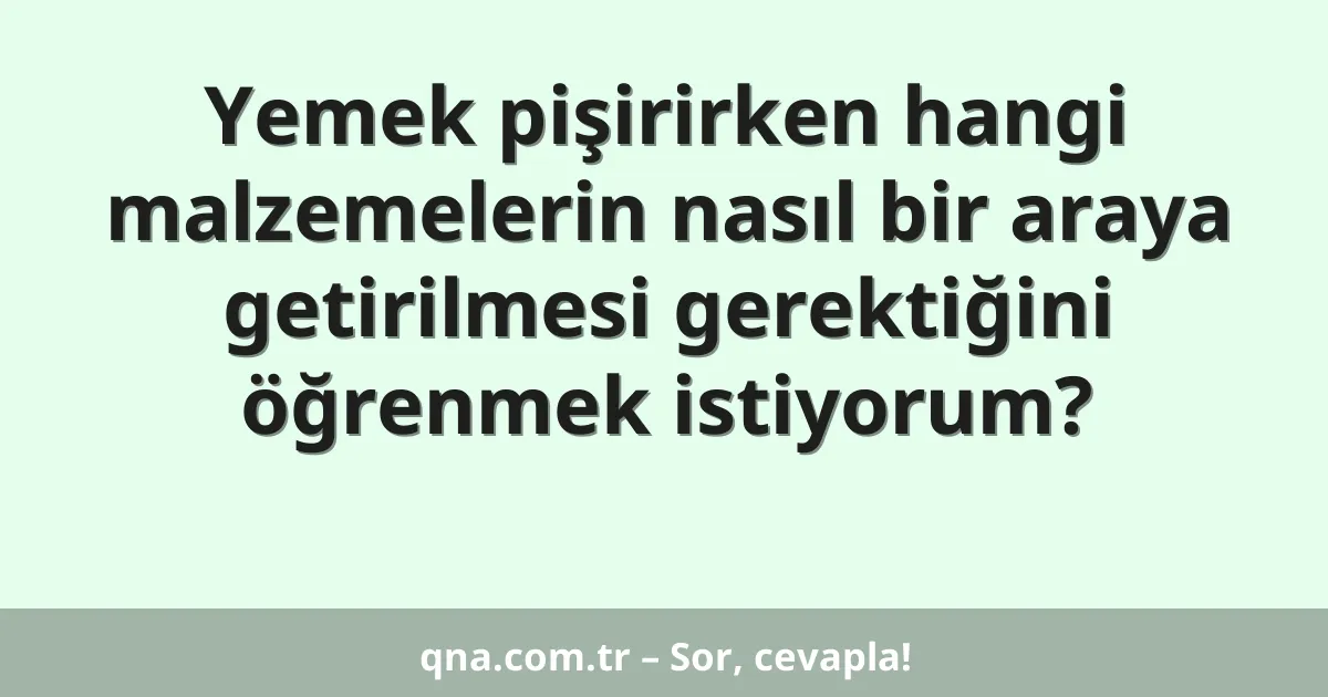 Yemek pişirirken hangi malzemelerin nasıl bir araya getirilmesi gerektiğini öğrenmek istiyorum?