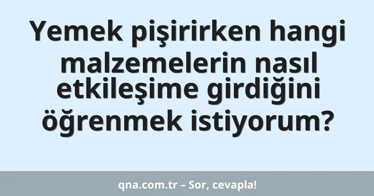 Yemek pişirirken hangi malzemelerin nasıl etkileşime girdiğini öğrenmek istiyorum?