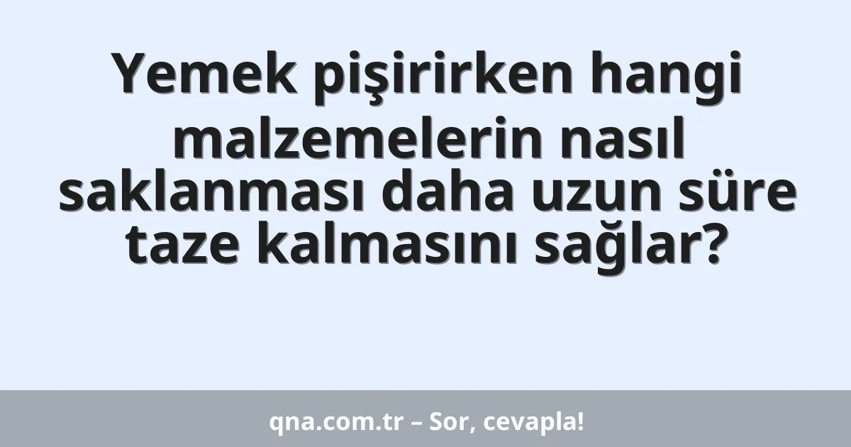 Yemek pişirirken hangi malzemelerin nasıl saklanması daha uzun süre taze kalmasını sağlar?