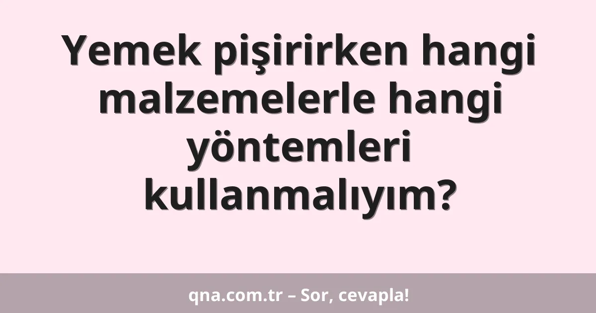 Yemek pişirirken hangi malzemelerle hangi yöntemleri kullanmalıyım?