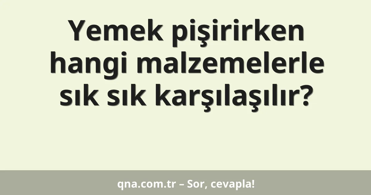 Yemek pişirirken hangi malzemelerle sık sık karşılaşılır?