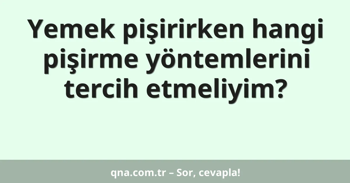 Yemek pişirirken hangi pişirme yöntemlerini tercih etmeliyim?