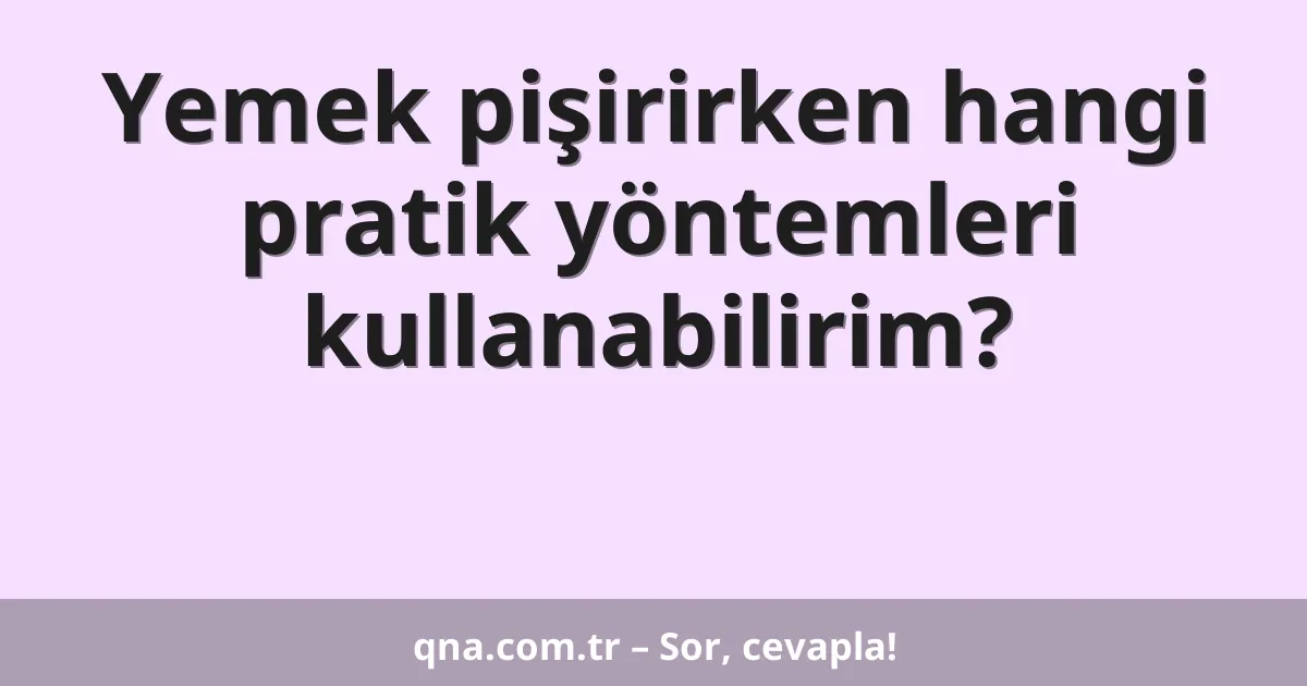 Yemek pişirirken hangi pratik yöntemleri kullanabilirim?