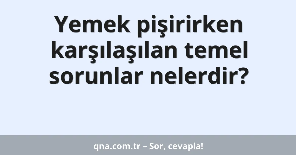 Yemek pişirirken karşılaşılan temel sorunlar nelerdir?