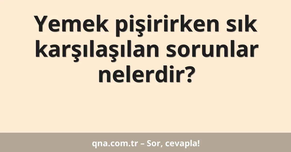 Yemek pişirirken sık karşılaşılan sorunlar nelerdir?