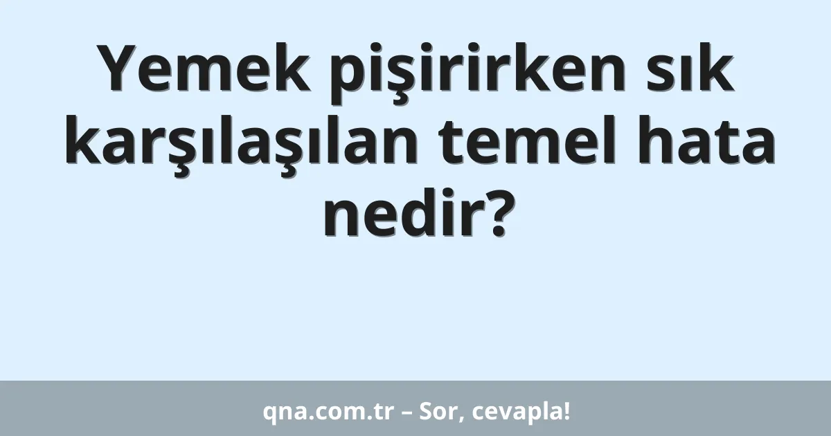 Yemek pişirirken sık karşılaşılan temel hata nedir?