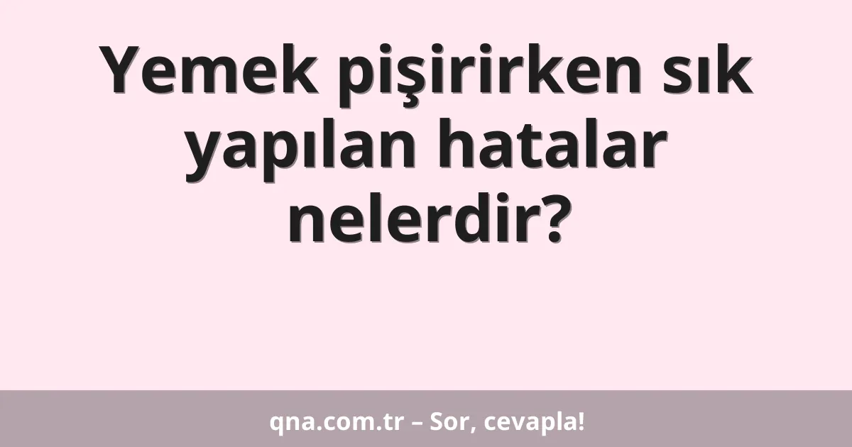 Yemek pişirirken sık yapılan hatalar nelerdir?