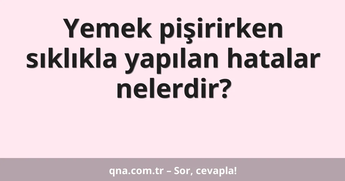 Yemek pişirirken sıklıkla yapılan hatalar nelerdir?