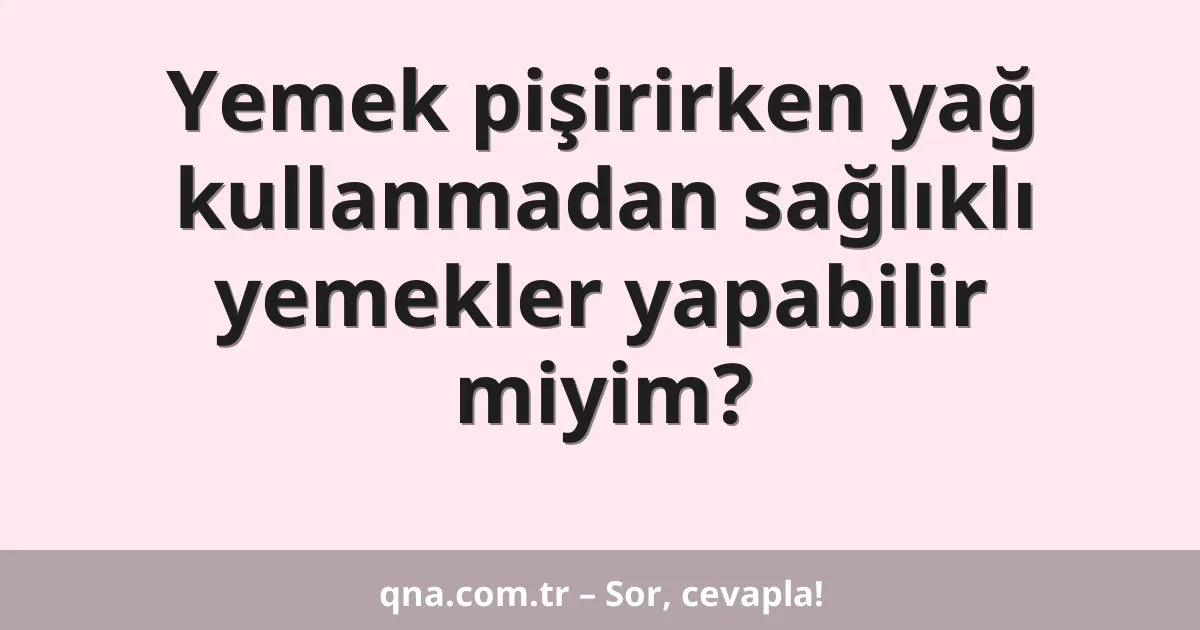 Yemek pişirirken yağ kullanmadan sağlıklı yemekler yapabilir miyim?