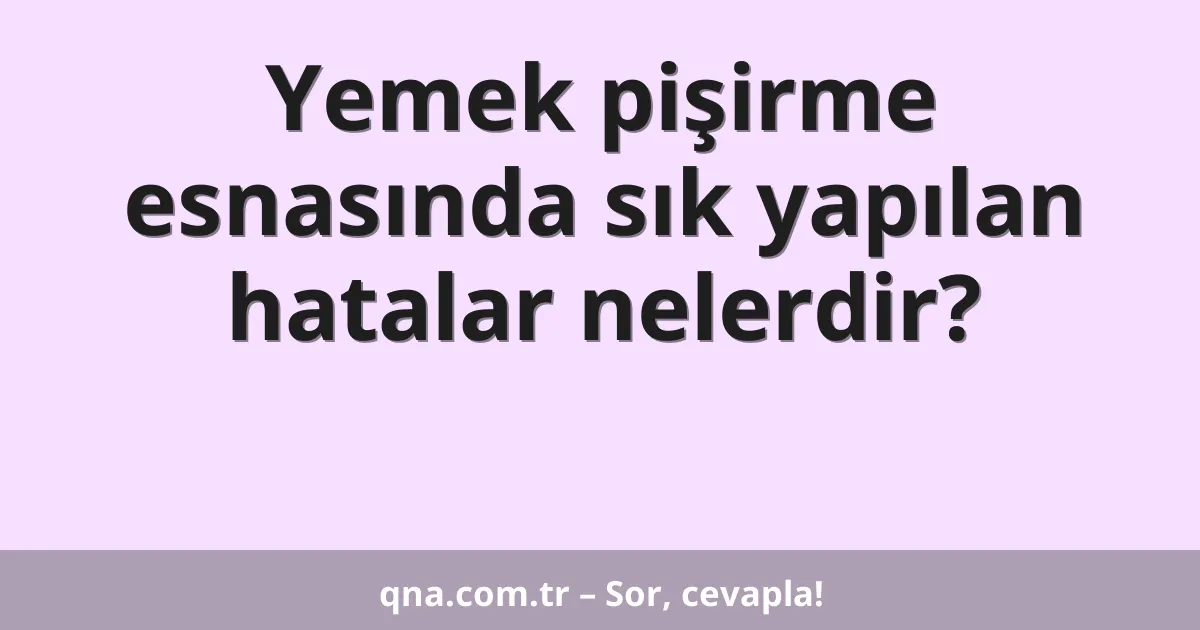 Yemek pişirme esnasında sık yapılan hatalar nelerdir?