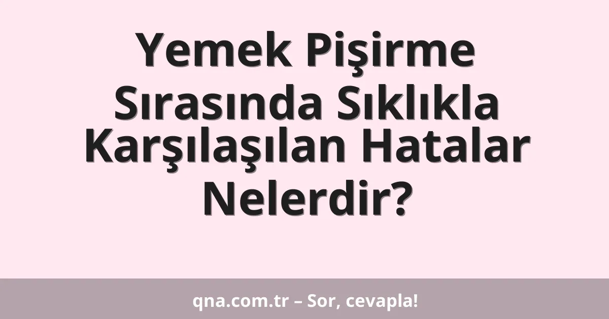 Yemek Pişirme Sırasında Sıklıkla Karşılaşılan Hatalar Nelerdir?