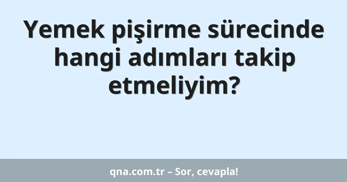 Yemek pişirme sürecinde hangi adımları takip etmeliyim?