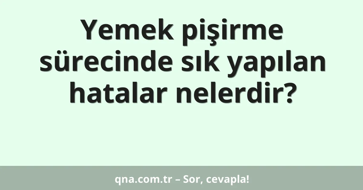 Yemek pişirme sürecinde sık yapılan hatalar nelerdir?