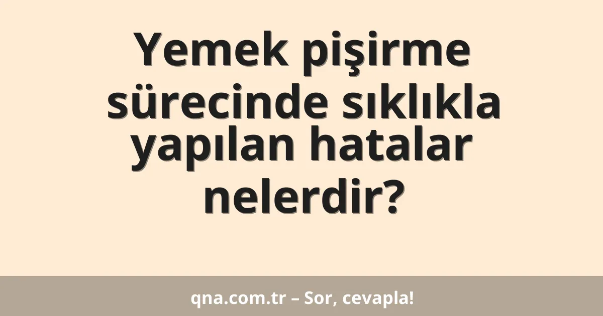 Yemek pişirme sürecinde sıklıkla yapılan hatalar nelerdir?