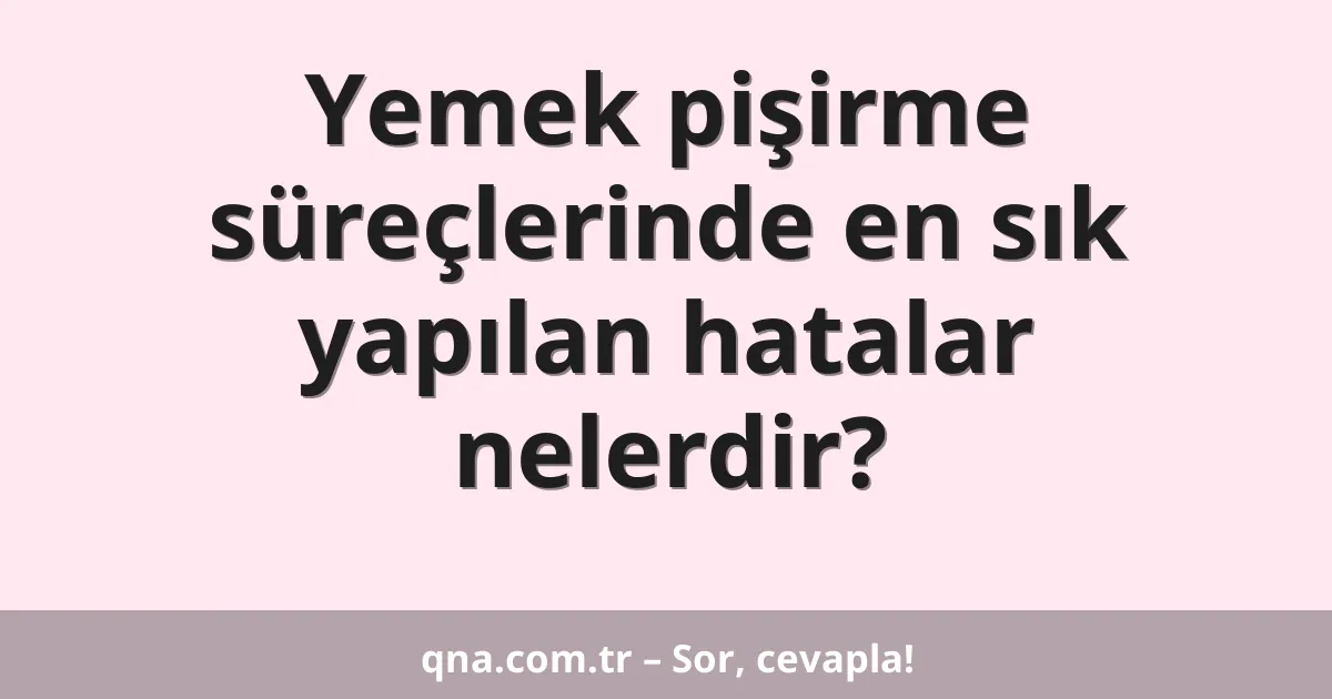 Yemek pişirme süreçlerinde en sık yapılan hatalar nelerdir?