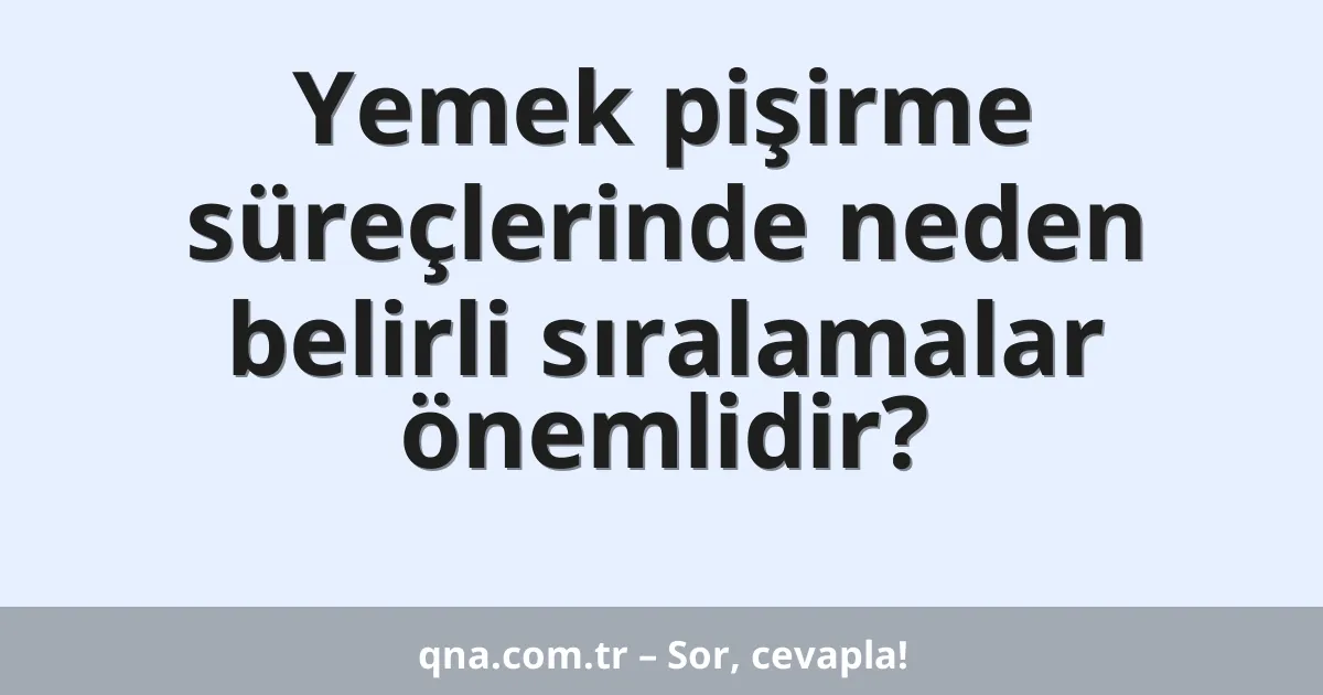 Yemek pişirme süreçlerinde neden belirli sıralamalar önemlidir?