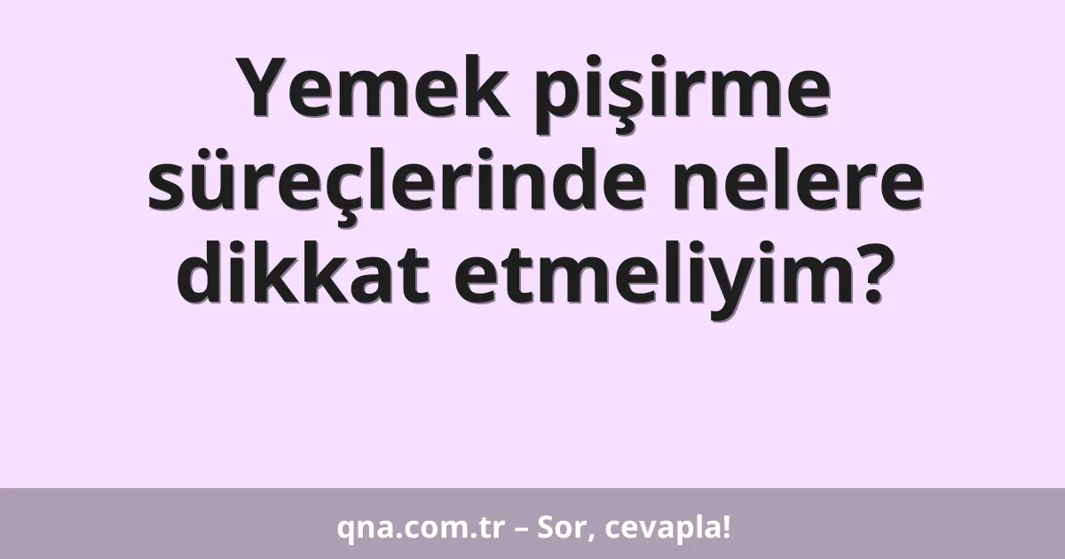 Yemek pişirme süreçlerinde nelere dikkat etmeliyim?