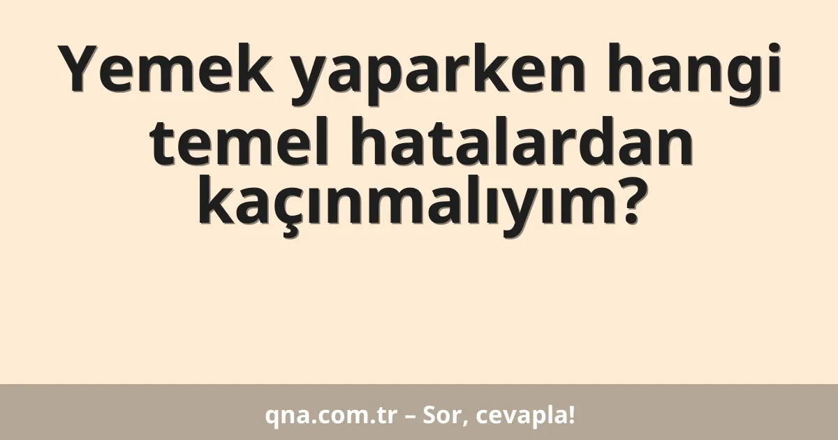 Yemek yaparken hangi temel hatalardan kaçınmalıyım?