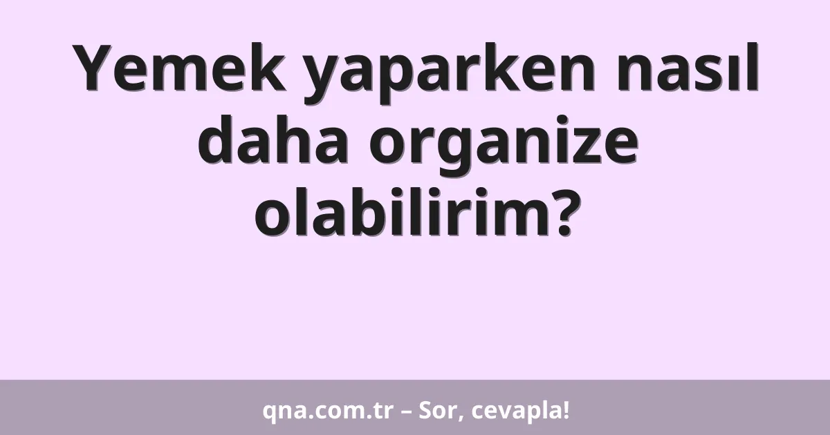Yemek yaparken nasıl daha organize olabilirim?