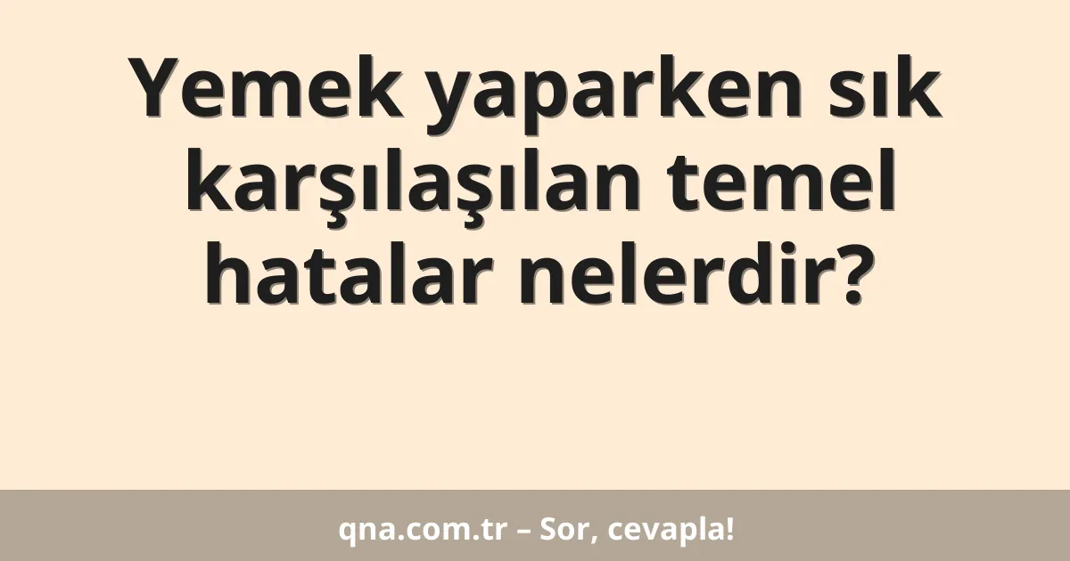 Yemek yaparken sık karşılaşılan temel hatalar nelerdir?