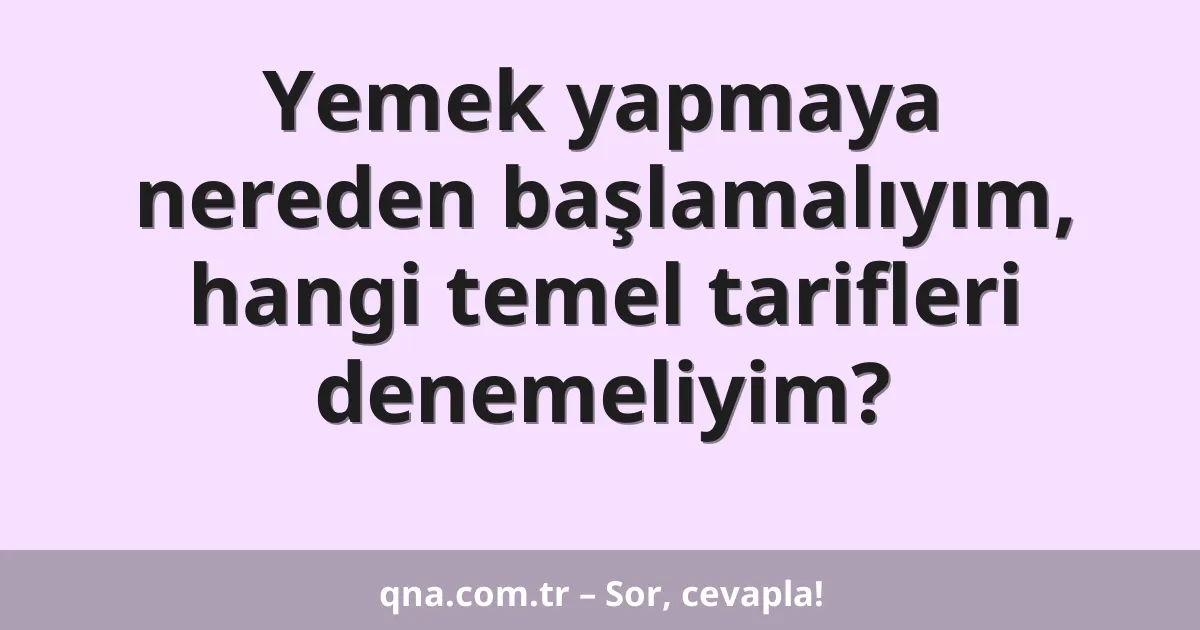 Yemek yapmaya nereden başlamalıyım, hangi temel tarifleri denemeliyim?