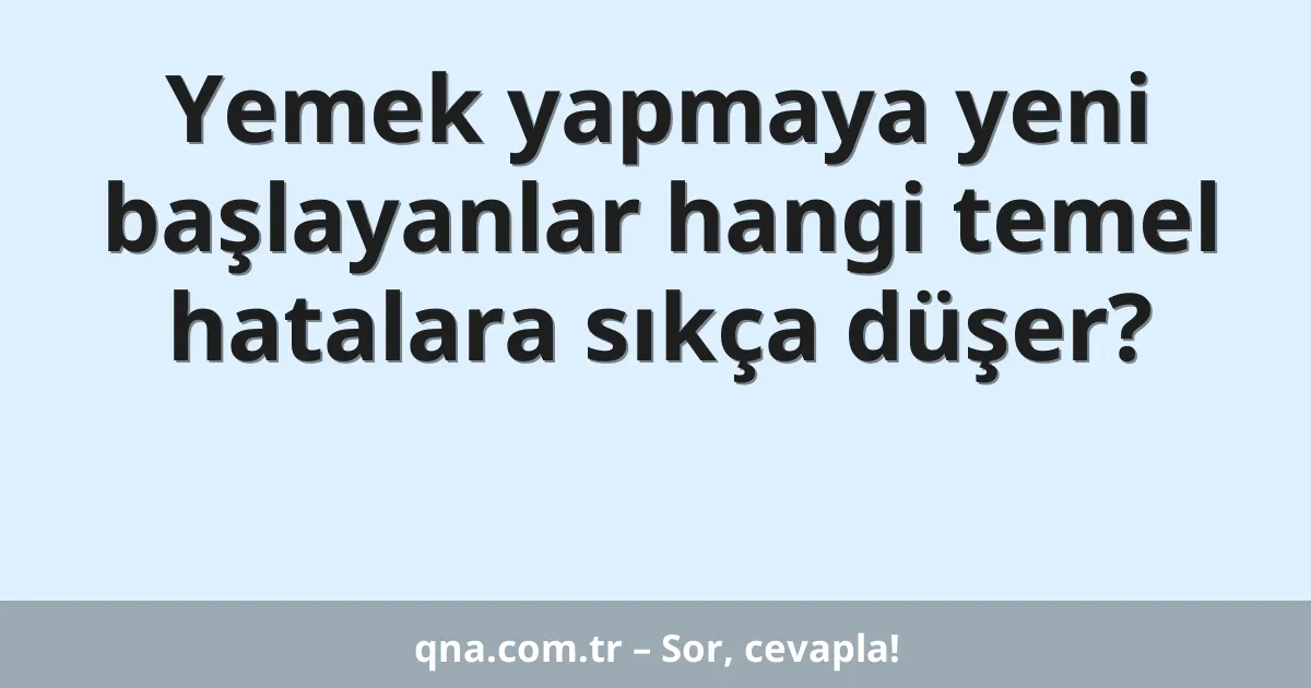 Yemek yapmaya yeni başlayanlar hangi temel hatalara sıkça düşer?