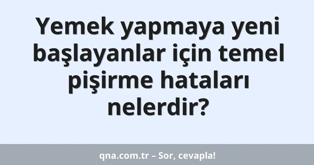 Yemek yapmaya yeni başlayanlar için temel pişirme hataları nelerdir?