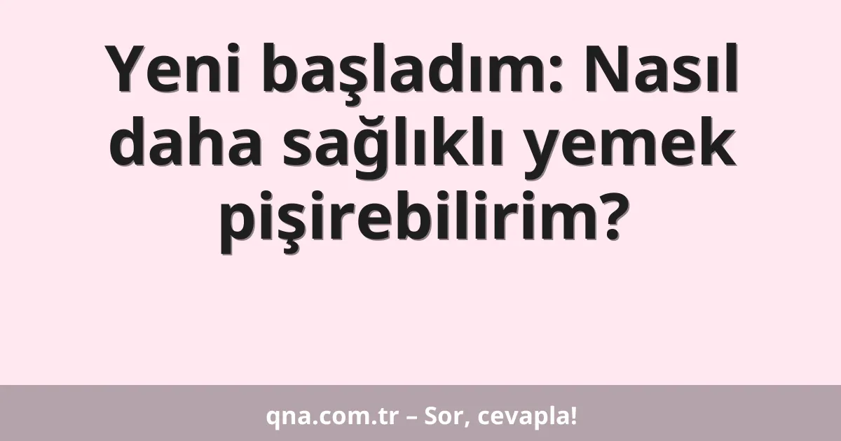 Yeni başladım: Nasıl daha sağlıklı yemek pişirebilirim?