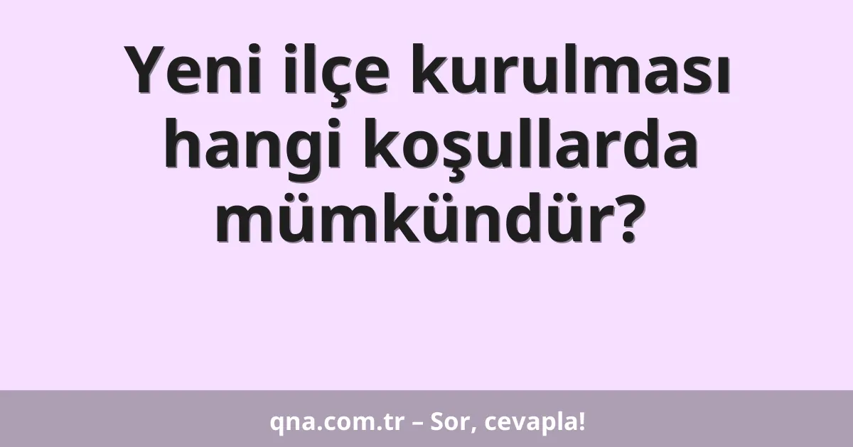 Yeni ilçe kurulması hangi koşullarda mümkündür?