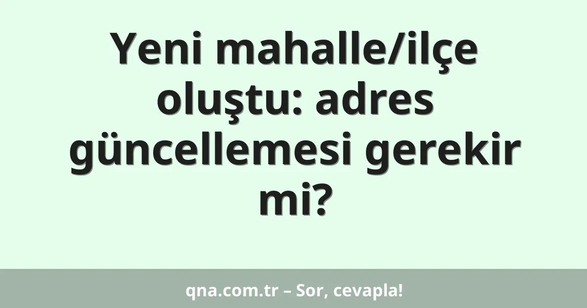 Yeni mahalle/ilçe oluştu: adres güncellemesi gerekir mi?
