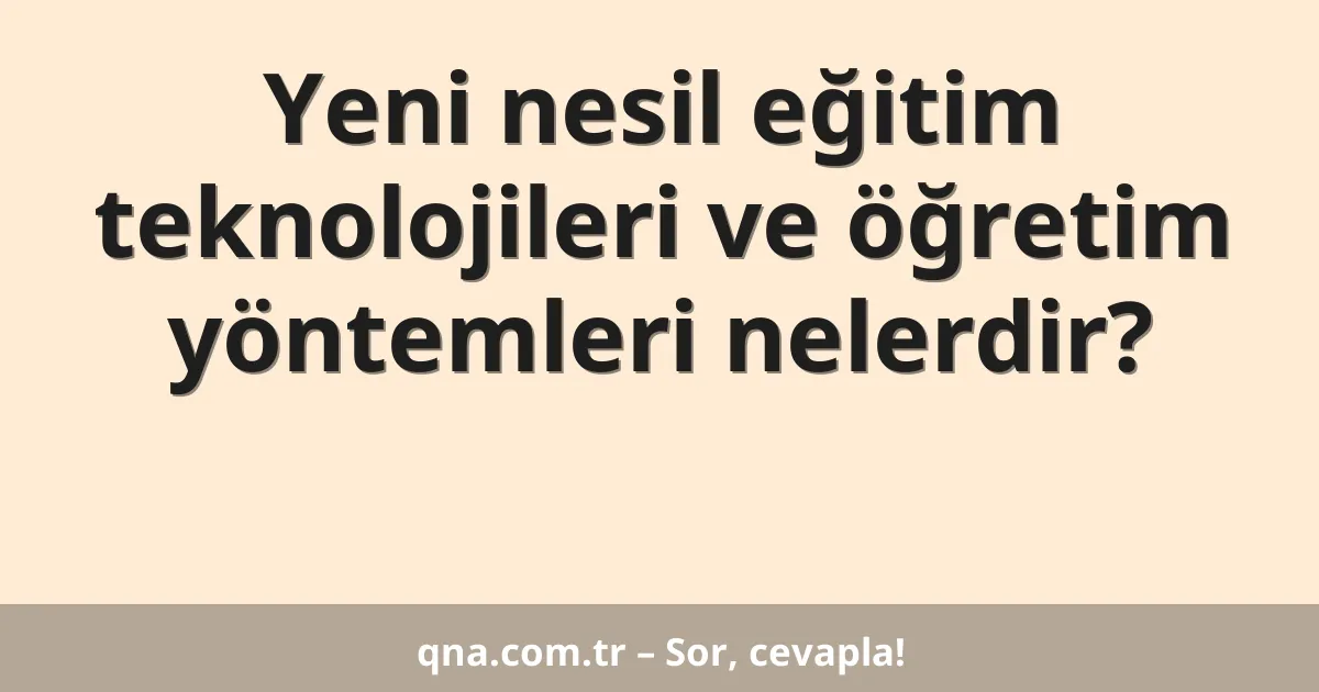 Yeni nesil eğitim teknolojileri ve öğretim yöntemleri nelerdir?