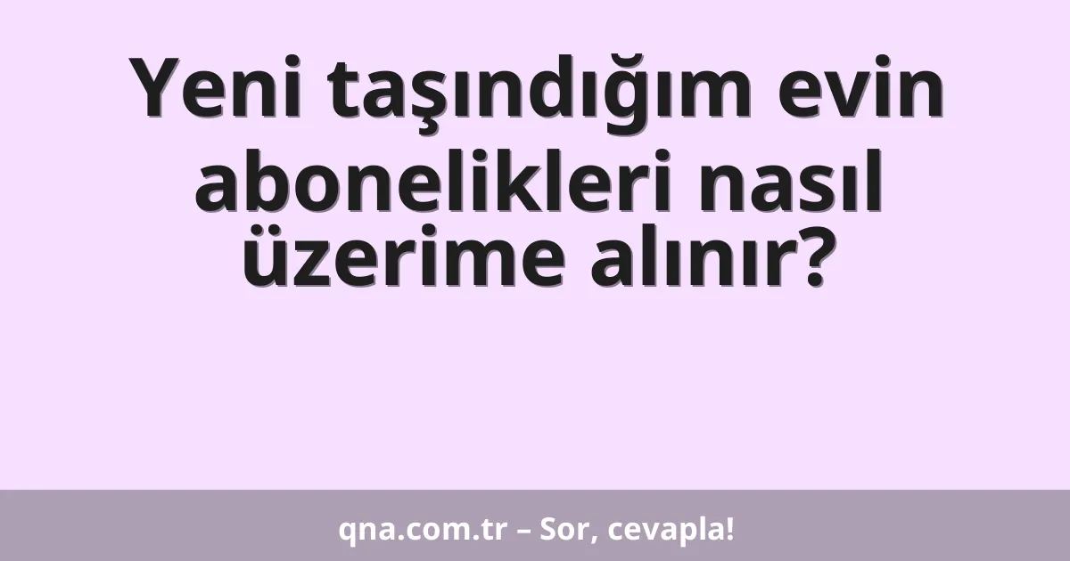 Yeni taşındığım evin abonelikleri nasıl üzerime alınır?
