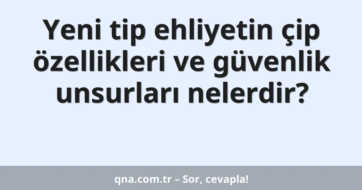 Yeni tip ehliyetin çip özellikleri ve güvenlik unsurları nelerdir?