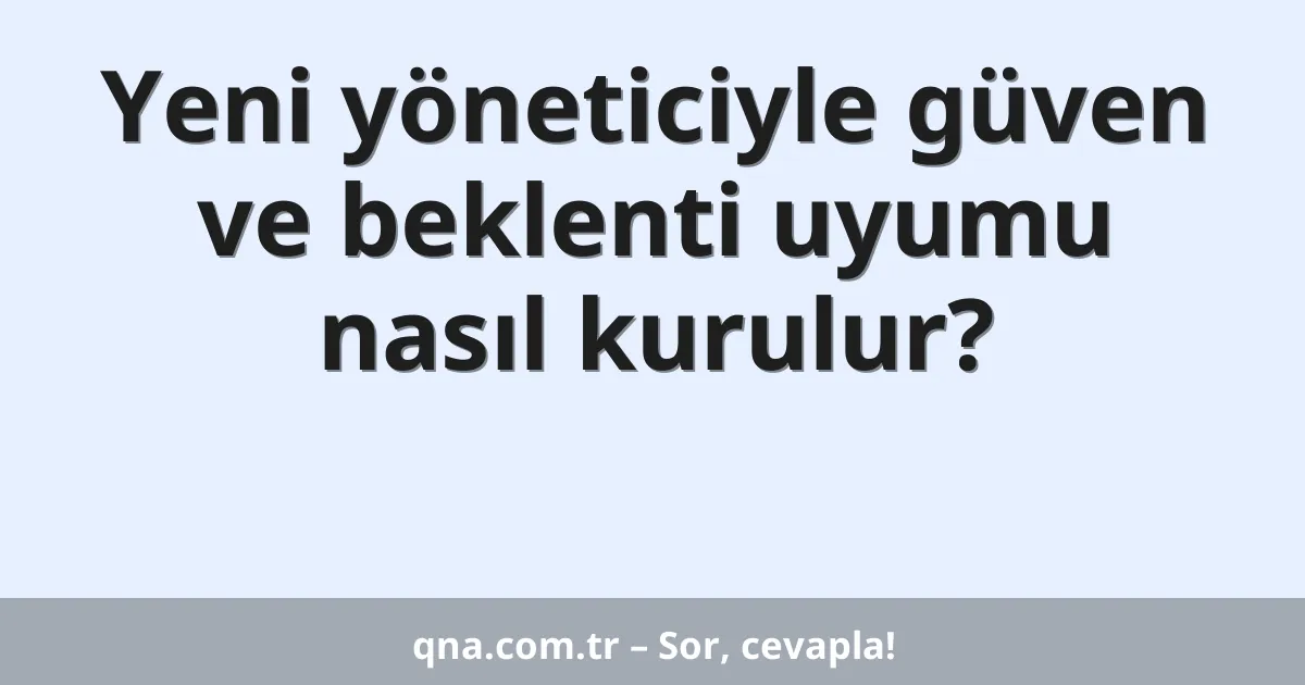 Yeni yöneticiyle güven ve beklenti uyumu nasıl kurulur?