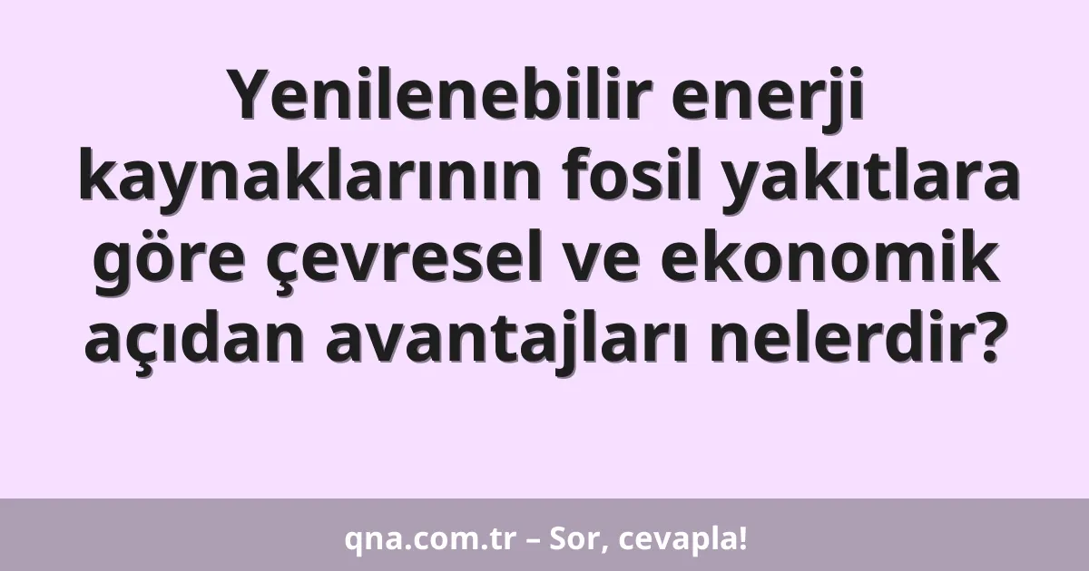 Yenilenebilir enerji kaynaklarının fosil yakıtlara göre çevresel ve ekonomik açıdan avantajları nelerdir?