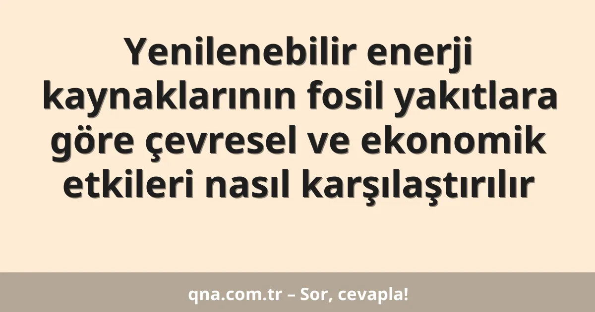 Yenilenebilir enerji kaynaklarının fosil yakıtlara göre çevresel ve ekonomik etkileri nasıl karşılaştırılır