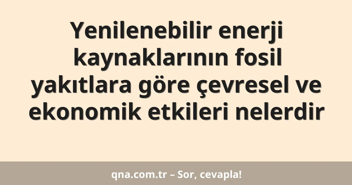 Yenilenebilir enerji kaynaklarının fosil yakıtlara göre çevresel ve ekonomik etkileri nelerdir