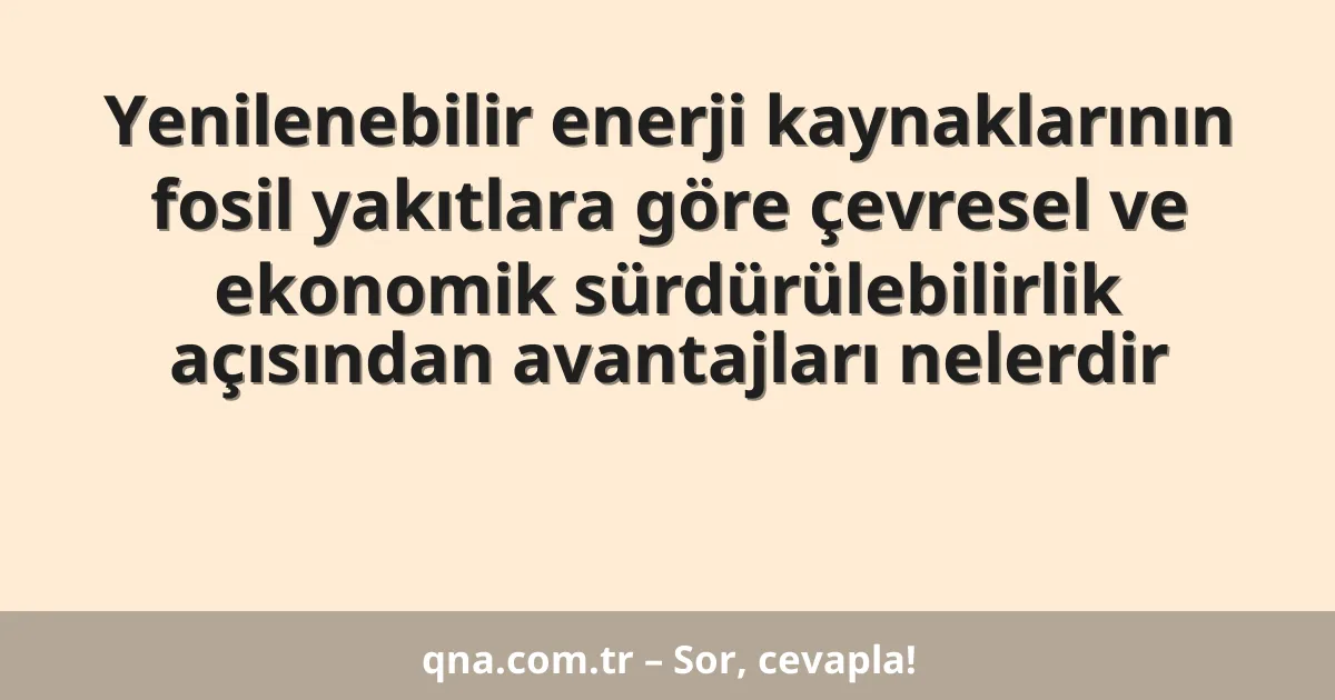 Yenilenebilir enerji kaynaklarının fosil yakıtlara göre çevresel ve ekonomik sürdürülebilirlik açısından avantajları nelerdir