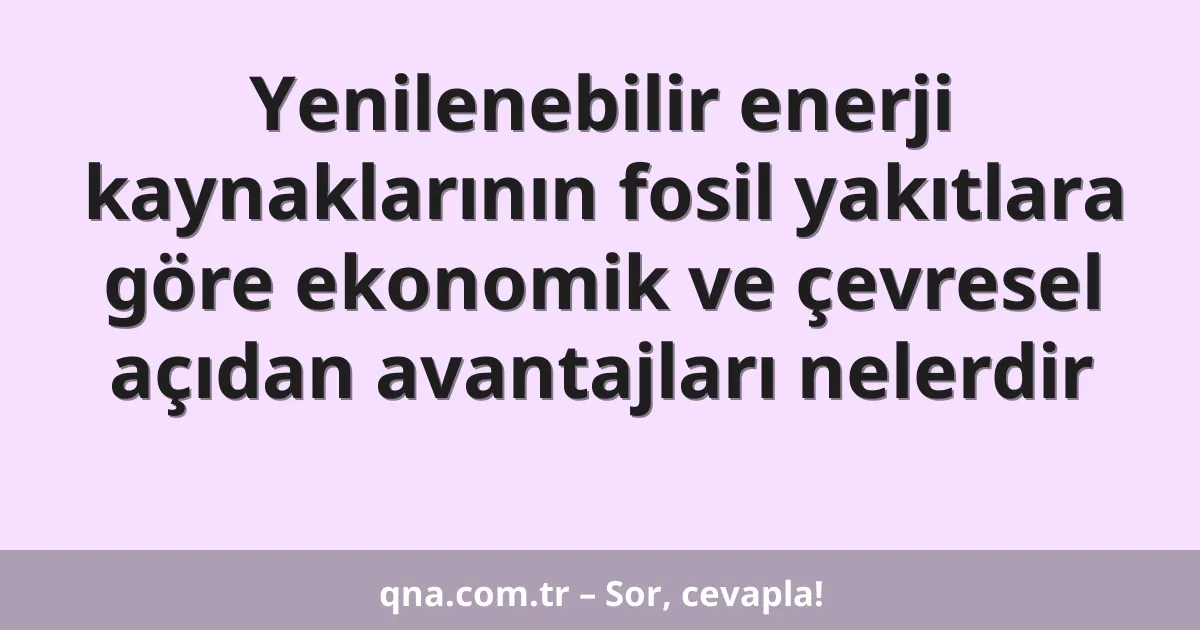 Yenilenebilir enerji kaynaklarının fosil yakıtlara göre ekonomik ve çevresel açıdan avantajları nelerdir