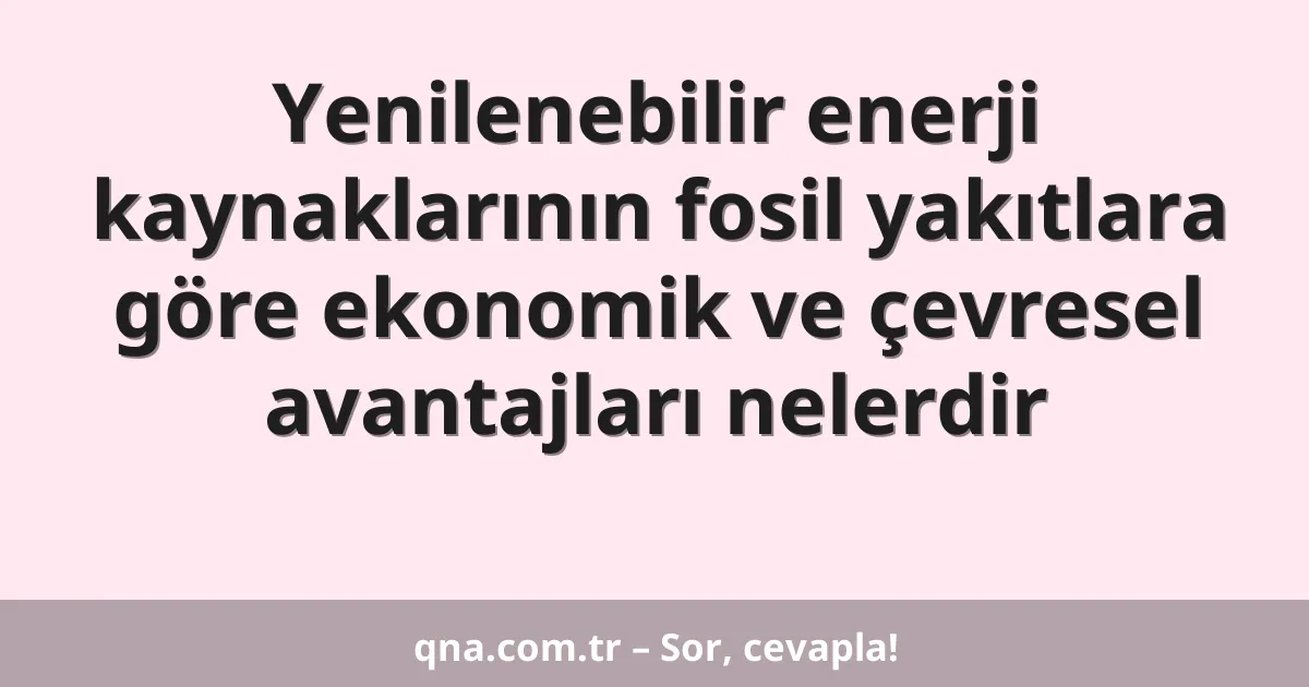Yenilenebilir enerji kaynaklarının fosil yakıtlara göre ekonomik ve çevresel avantajları nelerdir
