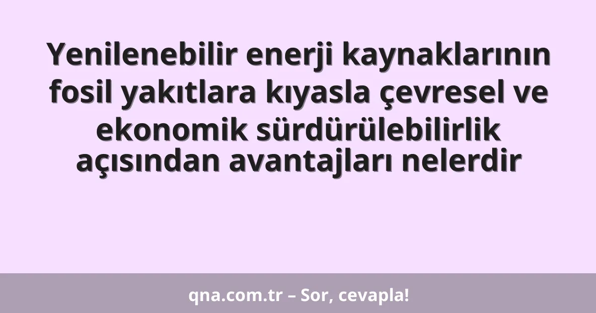 Yenilenebilir enerji kaynaklarının fosil yakıtlara kıyasla çevresel ve ekonomik sürdürülebilirlik açısından avantajları nelerdir