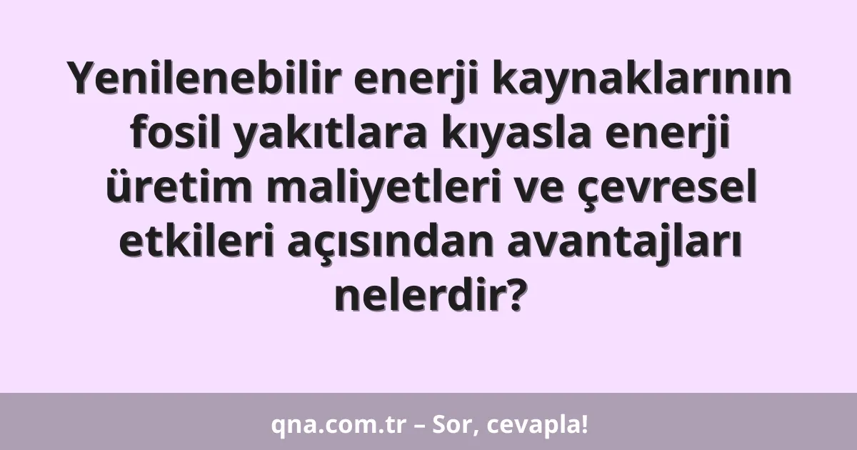 Yenilenebilir enerji kaynaklarının fosil yakıtlara kıyasla enerji üretim maliyetleri ve çevresel etkileri açısından avantajları nelerdir?